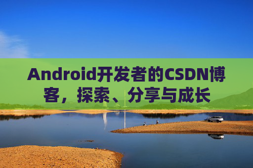 Android开发者的CSDN博客,探索、分享与成长